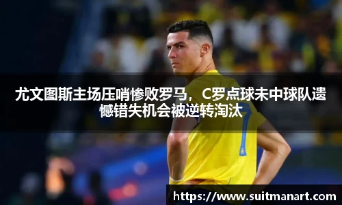 尤文图斯主场压哨惨败罗马，C罗点球未中球队遗憾错失机会被逆转淘汰